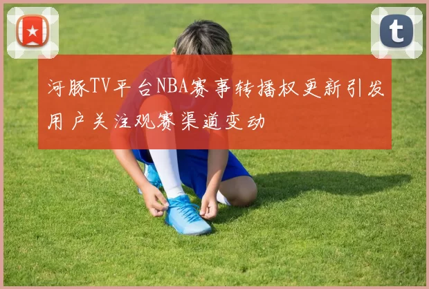 河豚TV平台NBA赛事转播权更新引发用户关注观赛渠道变动