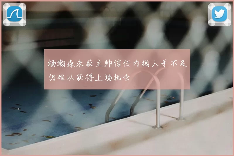 杨瀚森未获主帅信任内线人手不足仍难以获得上场机会