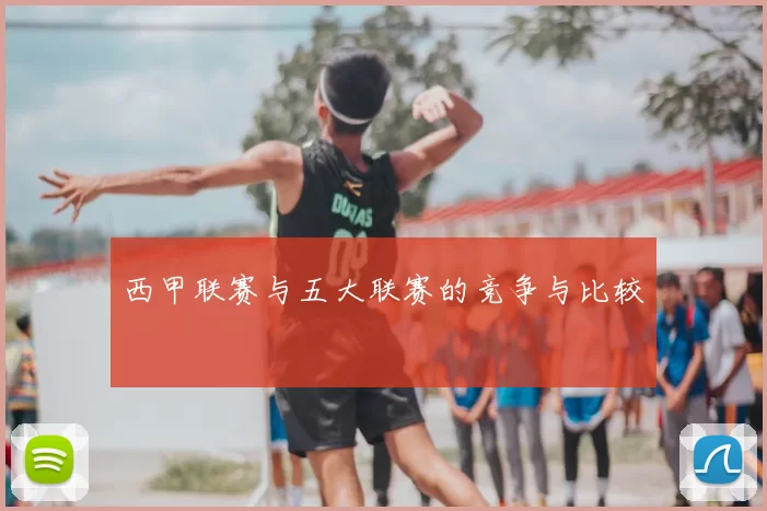 西甲联赛与五大联赛的竞争与比较