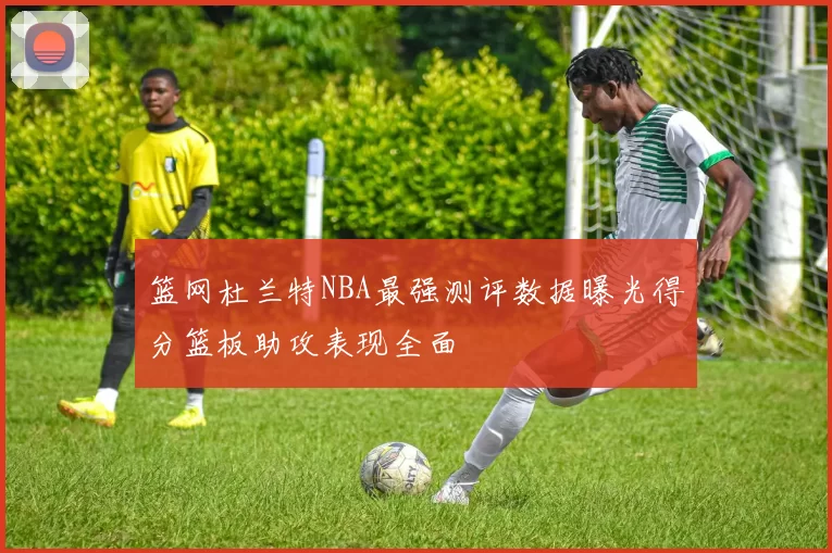 篮网杜兰特NBA最强测评数据曝光得分篮板助攻表现全面