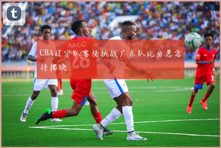 CBA辽宁队客场挑战广东队比分悬念待揭晓
