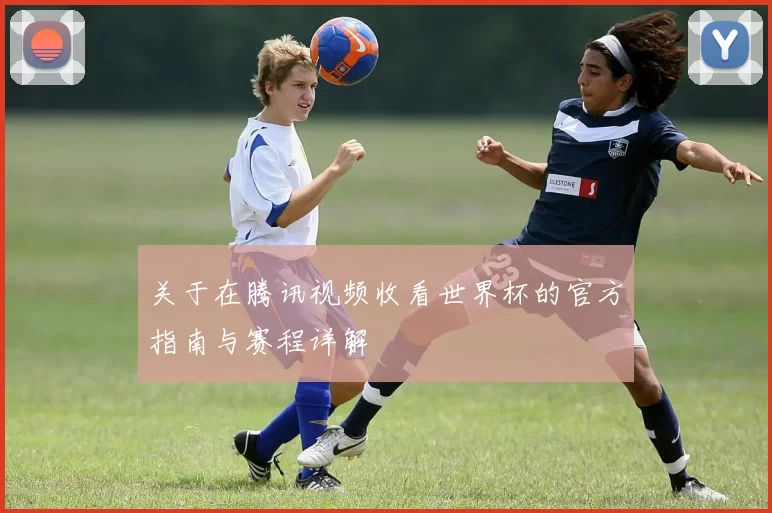 关于在腾讯视频收看世界杯的官方指南与赛程详解