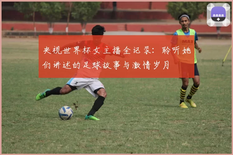 央视世界杯女主播全记录:聆听她们讲述的足球故事与激情岁月