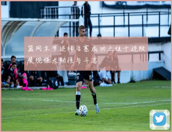 篮网末节逆转活塞成功止住十连败展现强大韧性与斗志