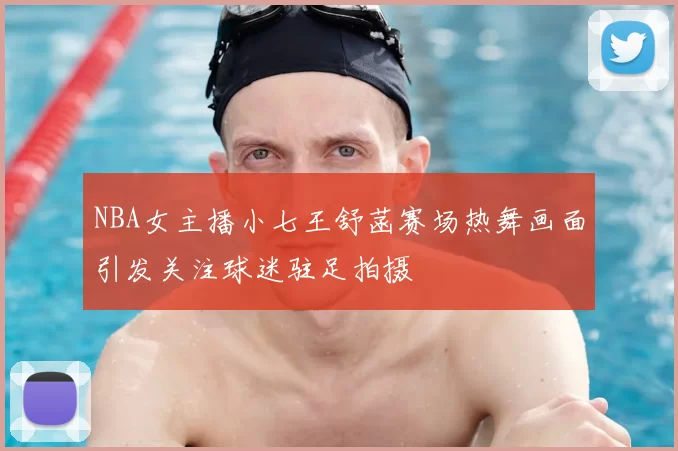 NBA女主播小七王舒菡赛场热舞画面引发关注球迷驻足拍摄