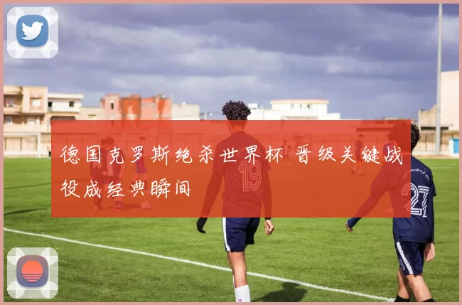 德国克罗斯绝杀世界杯 晋级关键战役成经典瞬间