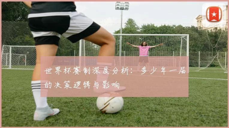 世界杯赛制深度分析:多少年一届的决策逻辑与影响
