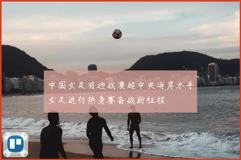 中国女足将迎战澳超中央海岸水手女足进行热身赛备战新征程