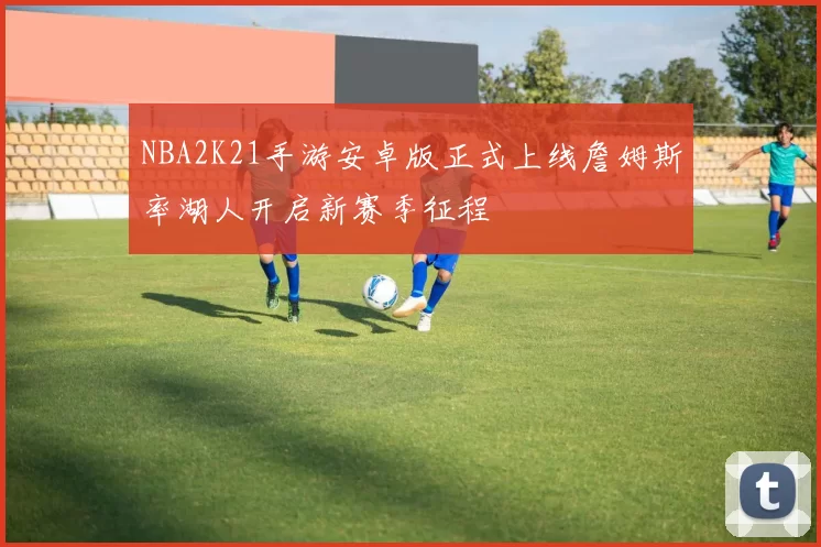 NBA2K21手游安卓版正式上线詹姆斯率湖人开启新赛季征程