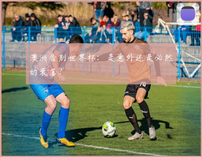 澳洲告别世界杯:是意外还是必然的衰落?