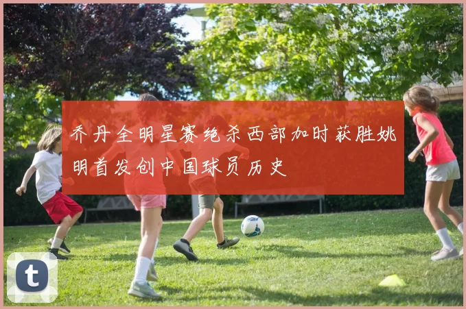 乔丹全明星赛绝杀西部加时获胜姚明首发创中国球员历史