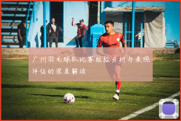广州羽毛球队比赛经验分析与表现评估的深度解读