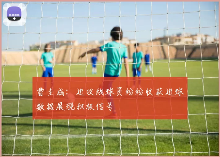 曹圭成:进攻线球员纷纷收获进球数据展现积极信号