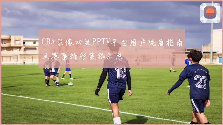CBA录像回放PPTV平台用户观看指南及赛事精彩集锦汇总