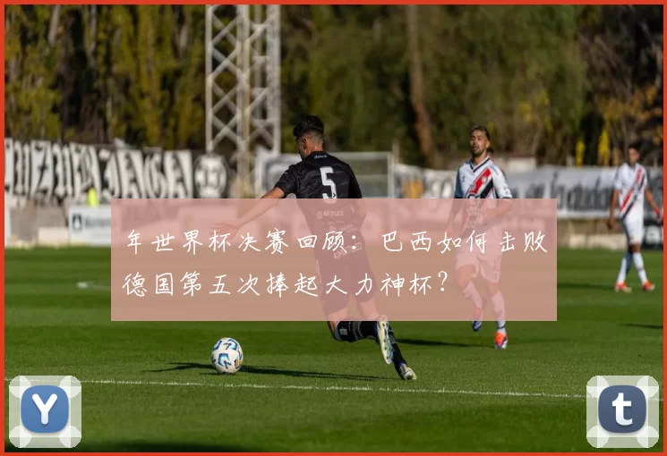 年世界杯决赛回顾：巴西如何击败德国第五次捧起大力神杯？