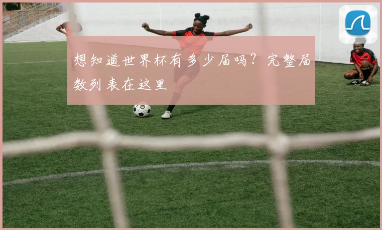 想知道世界杯有多少届吗?完整届数列表在这里