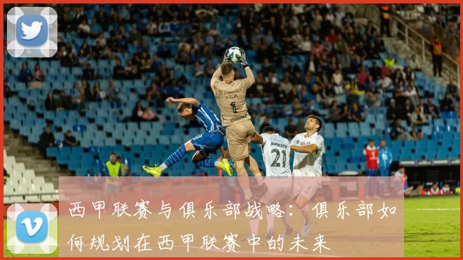 西甲联赛与俱乐部战略:俱乐部如何规划在西甲联赛中的未来