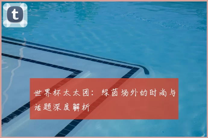 世界杯太太团:绿茵场外的时尚与话题深度解析