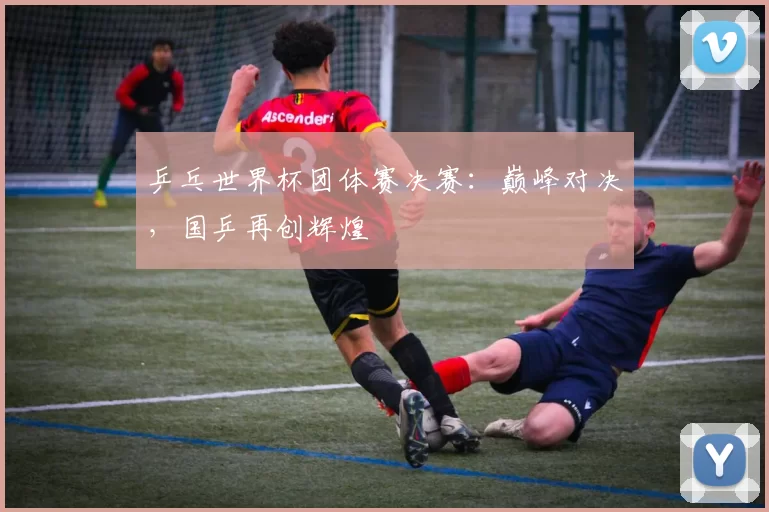 乒乓世界杯团体赛决赛:巅峰对决,国乒再创辉煌