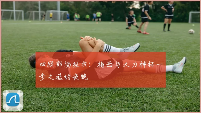 回顾那场经典:梅西与大力神杯一步之遥的夜晚