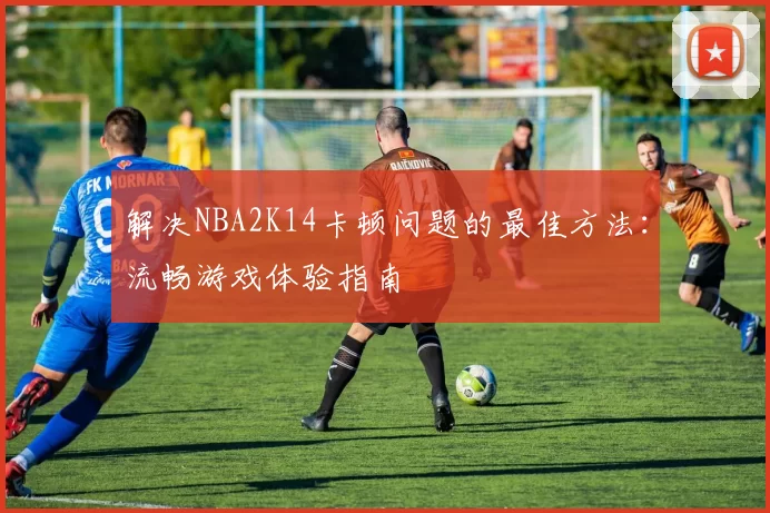 解决NBA2K14卡顿问题的最佳方法:流畅游戏体验指南