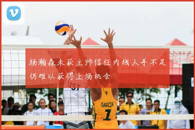杨瀚森未获主帅信任内线人手不足仍难以获得上场机会