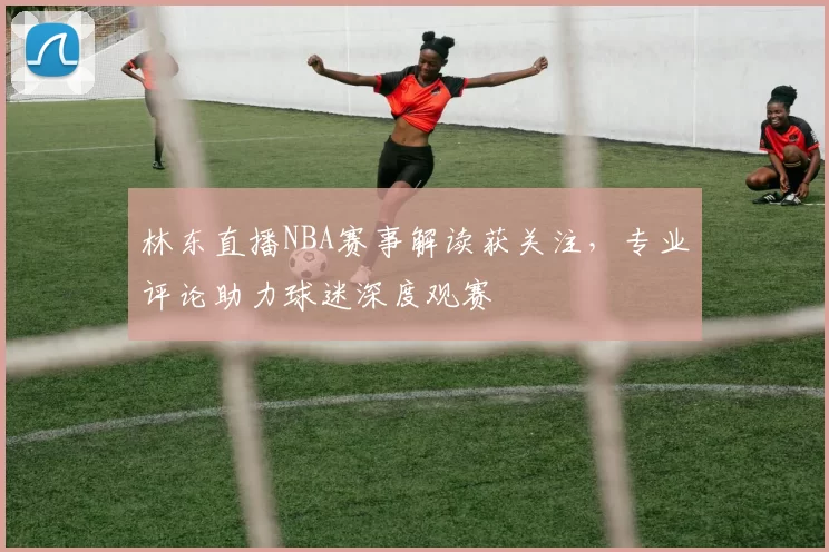 林东直播NBA赛事解读获关注,专业评论助力球迷深度观赛