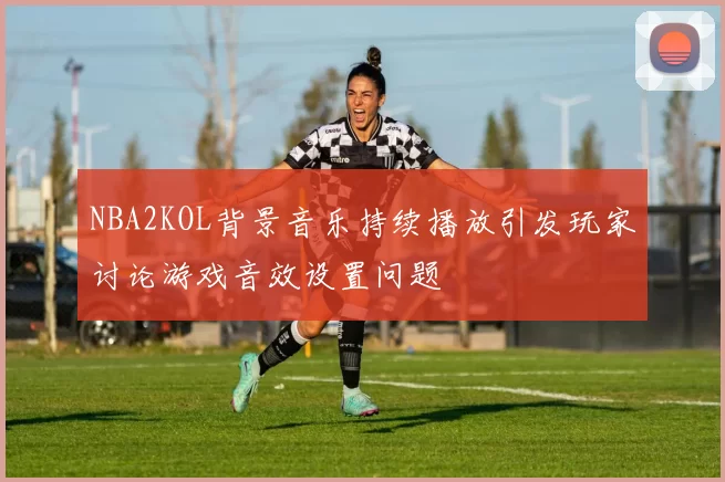 NBA2KOL背景音乐持续播放引发玩家讨论游戏音效设置问题