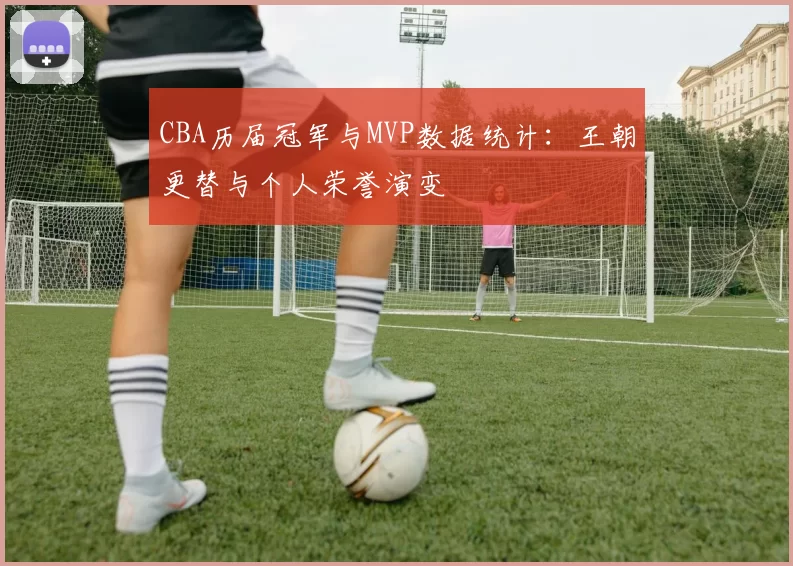 CBA历届冠军与MVP数据统计:王朝更替与个人荣誉演变