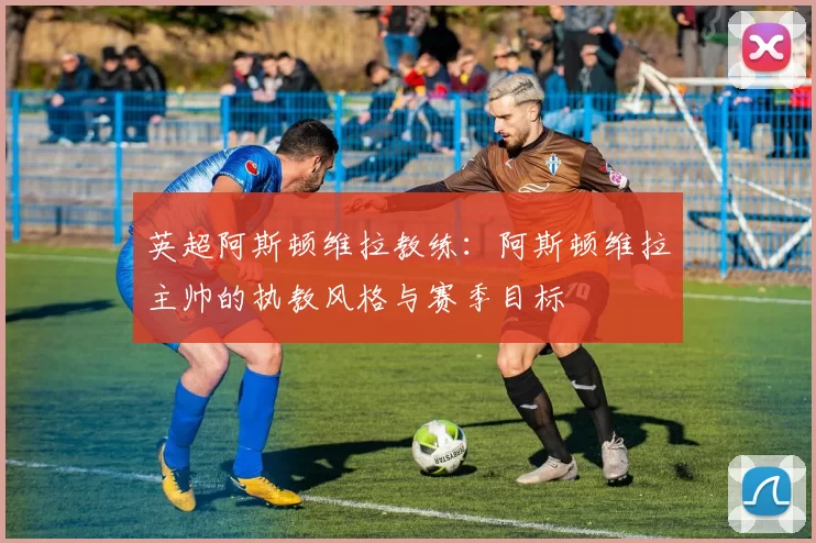 英超阿斯顿维拉教练:阿斯顿维拉主帅的执教风格与赛季目标