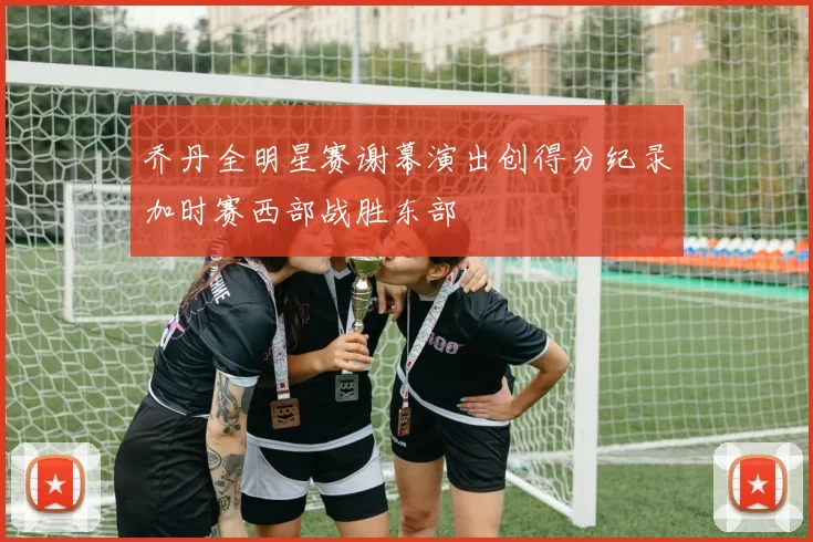 乔丹全明星赛谢幕演出创得分纪录加时赛西部战胜东部