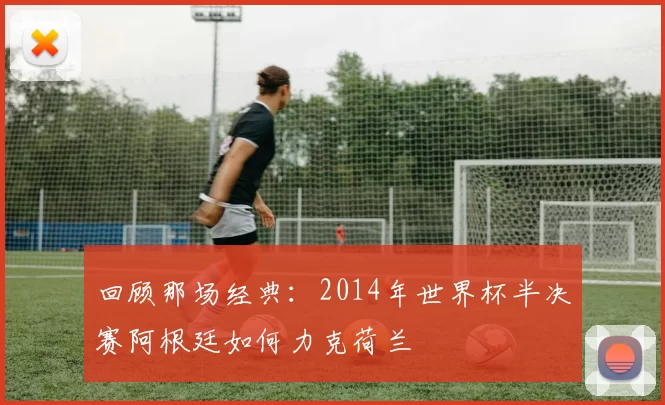 回顾那场经典：2014年世界杯半决赛阿根廷如何力克荷兰
