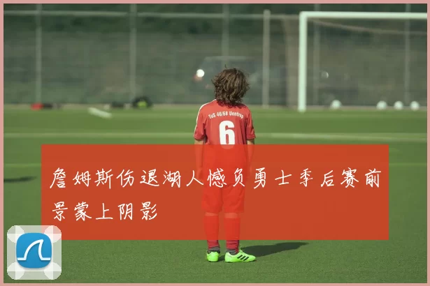 詹姆斯伤退湖人憾负勇士季后赛前景蒙上阴影