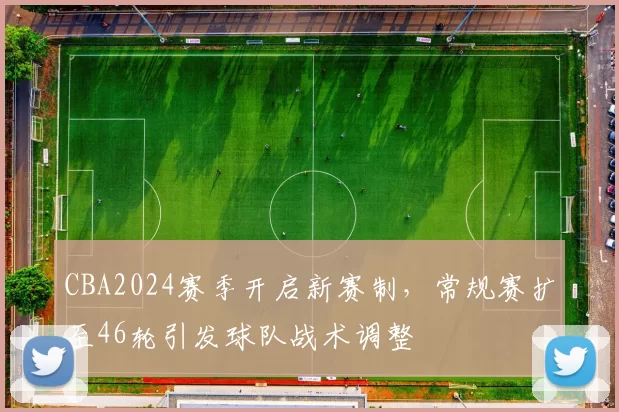 CBA2024赛季开启新赛制,常规赛扩至46轮引发球队战术调整