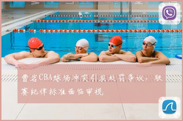 曹岩CBA球场冲突引发处罚争议,联赛纪律标准面临审视