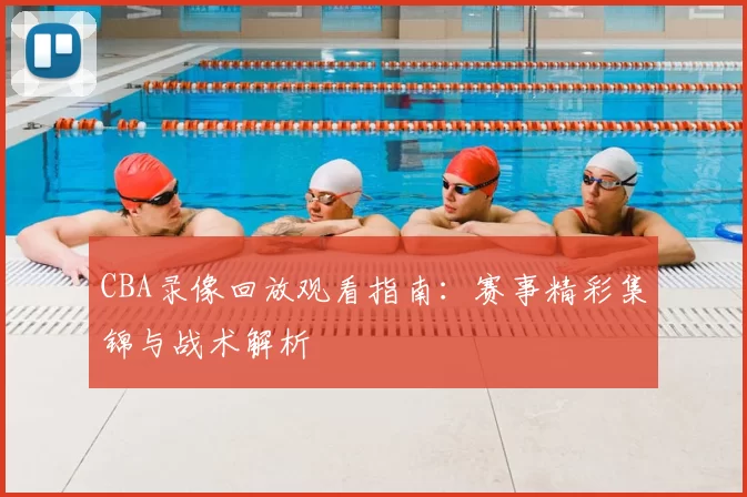 CBA录像回放观看指南:赛事精彩集锦与战术解析