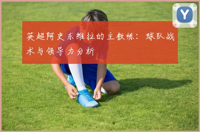 英超阿史东维拉的主教练:球队战术与领导力分析