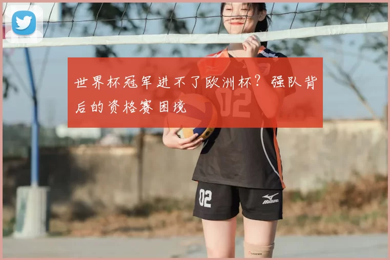 世界杯冠军进不了欧洲杯?强队背后的资格赛困境