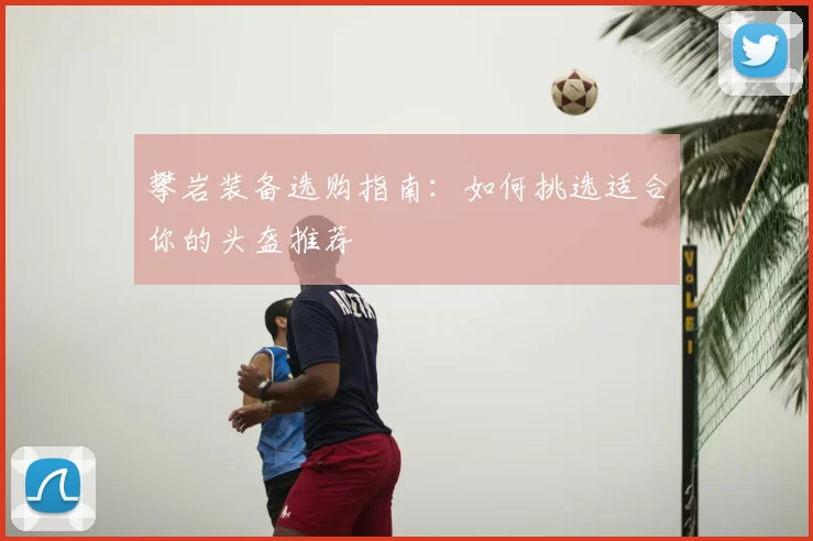 攀岩装备选购指南:如何挑选适合你的头盔推荐