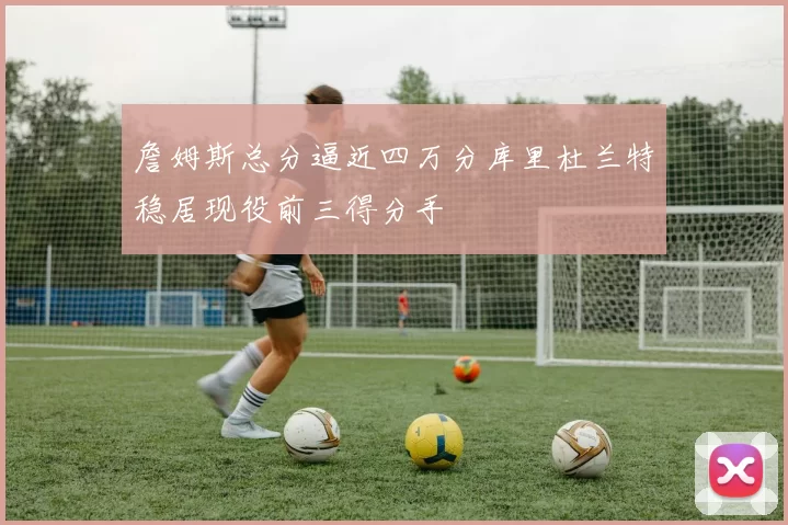 詹姆斯总分逼近四万分库里杜兰特稳居现役前三得分手