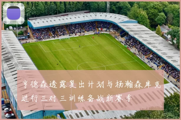 亨德森透露复出计划与杨瀚森库克进行三对三训练备战新赛季