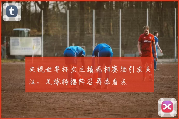 央视世界杯女主播亮相赛场引发关注,足球转播阵容再添看点