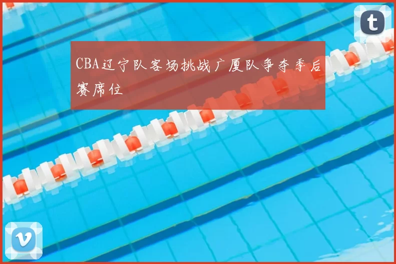 CBA辽宁队客场挑战广厦队争夺季后赛席位