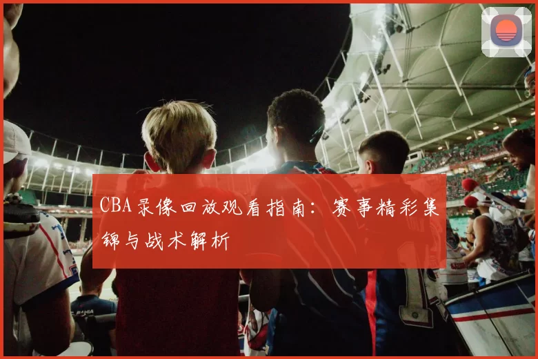 CBA录像回放观看指南:赛事精彩集锦与战术解析