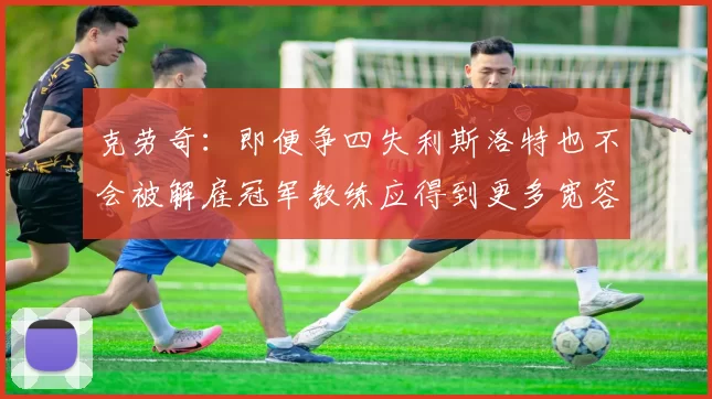 克劳奇:即便争四失利斯洛特也不会被解雇冠军教练应得到更多宽容与理解