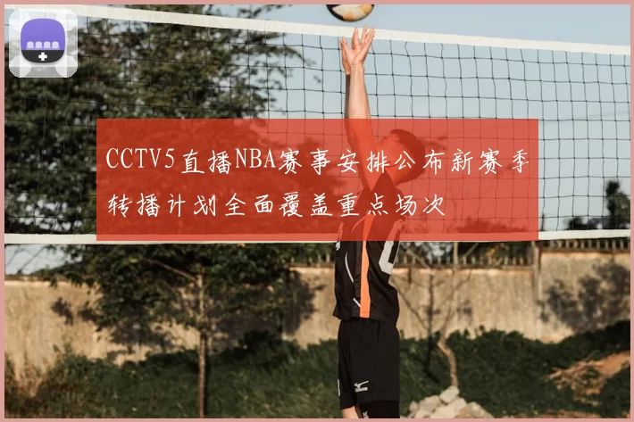 CCTV5直播NBA赛事安排公布新赛季转播计划全面覆盖重点场次