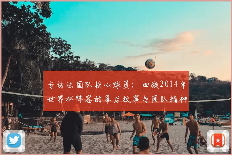 专访法国队核心球员：回顾2014年世界杯阵容的幕后故事与团队精神