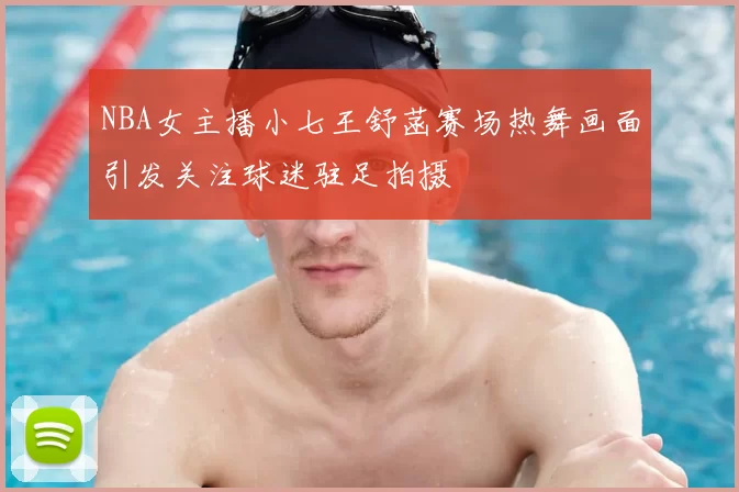 NBA女主播小七王舒菡赛场热舞画面引发关注球迷驻足拍摄