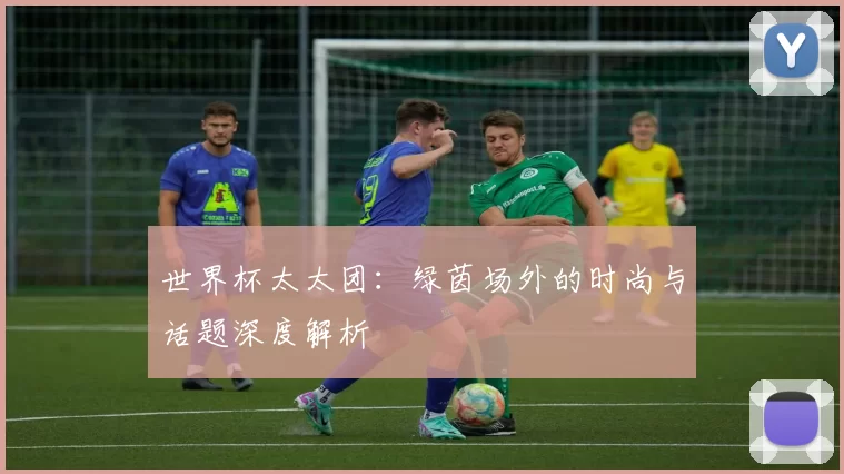 世界杯太太团:绿茵场外的时尚与话题深度解析
