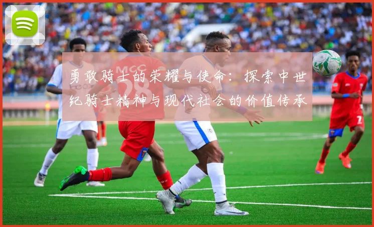勇敢骑士的荣耀与使命:探索中世纪骑士精神与现代社会的价值传承